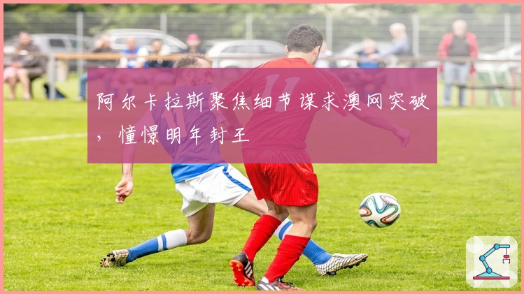 阿尔卡拉斯聚焦细节谋求澳网突破，憧憬明年封王