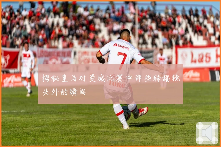 揭秘皇马对曼城比赛中那些转播镜头外的瞬间