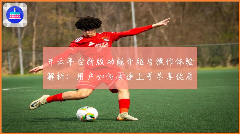 开云平台新版功能介绍与操作体验解析：用户如何快速上手尽享优质服务