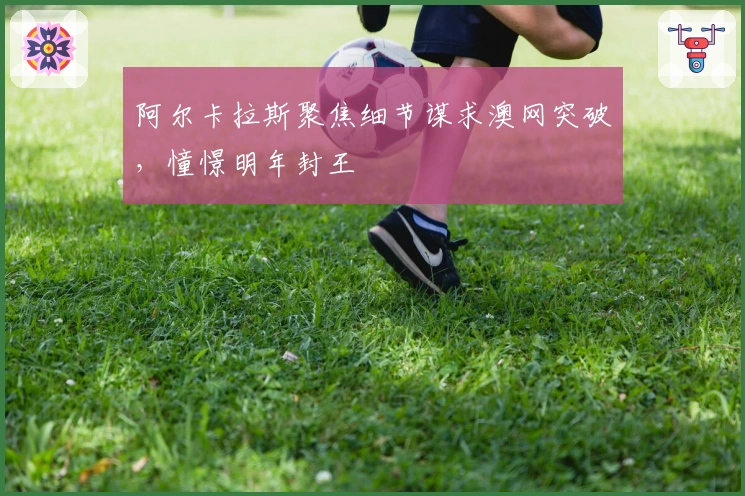 阿尔卡拉斯聚焦细节谋求澳网突破，憧憬明年封王