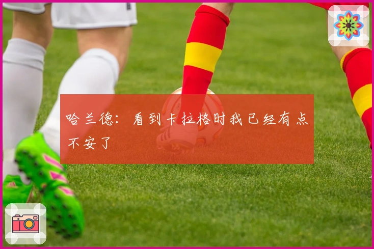 哈兰德：看到卡拉格时我已经有点不安了