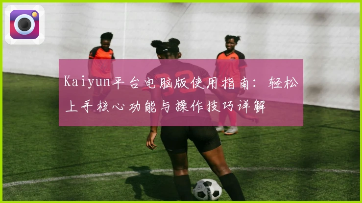 Kaiyun平台电脑版使用指南：轻松上手核心功能与操作技巧详解
