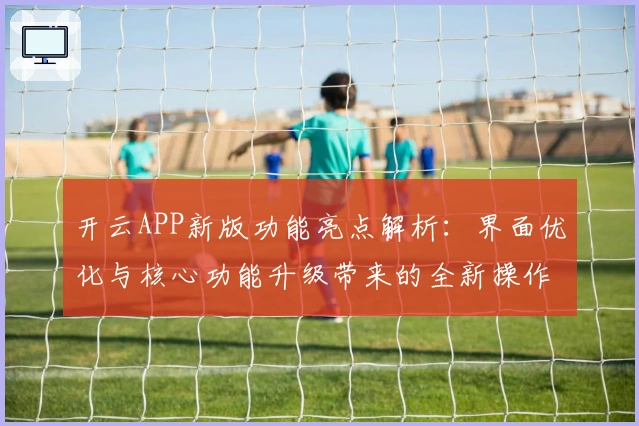 开云APP新版功能亮点解析：界面优化与核心功能升级带来的全新操作体验