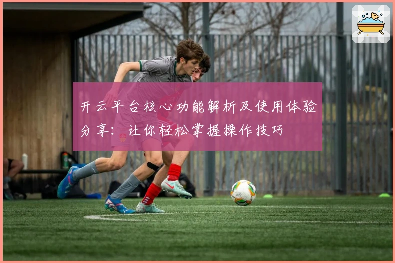 开云平台核心功能解析及使用体验分享：让你轻松掌握操作技巧