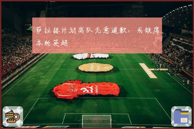 萨拉赫计划离队无意道歉，或缺席本轮英超