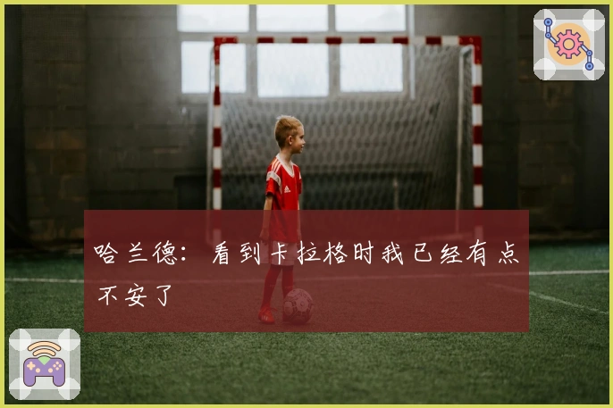 哈兰德：看到卡拉格时我已经有点不安了