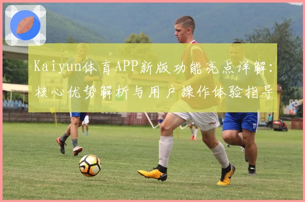 Kaiyun体育APP新版功能亮点详解：核心优势解析与用户操作体验指导